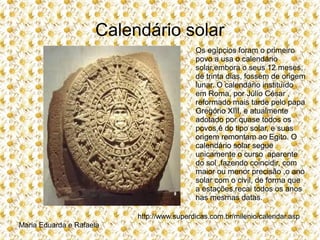 Calendário solar
Os egípcios foram o primeiro
povo a usa o calendário
solar,embora o seus 12 meses,
de trinta dias, fossem de origem
lunar. O calendário instituído
em Roma, por Júlio César ,
reformado mais tarde pelo papa
Gregório XIII, e atualmente
adotado por quase todos os
povos,é do tipo solar, e suas
origem remontam ao Egito. O
calendário solar segue
unicamente o curso aparente
do sol ,fazendo coincidir, com
maior ou menor precisão ,o ano
solar com o civil, de forma que
a estações,recai todos os anos
nas mesmas datas.
http://www.superdicas.com.br/milenio/calendar.asp
Maria Eduarda e Rafaela
 