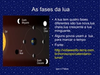 As fases da lua
● A lua tem quatro fases
diferentes são lua nova,lua
cheia,lua crescente e lua
minguante.
● Alguns povos usam a lua
para marcar o tempo
● Fonte:
http://vidaeestilo.terra.com.
br/horoscopo/calendario-
lunar/
Igor e Felipe
 