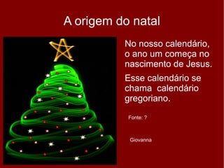 A origem do natal
No nosso calendário,
o ano um começa no
nascimento de Jesus.
Esse calendário se
chama calendário
gregoriano.
Giovanna
Fonte: ?
 