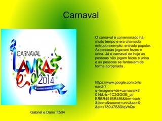 Carnaval
O carnaval é comemorado há
muito tempo e era chamado
entrudo exemplo: entrudo popular.
As pessoas jogavam fezes e
urina. Já o carnaval de hoje as
pessoas não jogam fezes e urina
e as pessoas se fantasiam de
forma apropriada .
https://www.google.com.br/s
earch?
q=imagens+de+carnaval+2
014&rlz=1C2GGGE_pt-
BRBR451BR456&tbm=isch
&tbo=u&source=univ&sa=X
&ei=s789U7S8DIqVhQe
Gabriel e Dario T:504
 