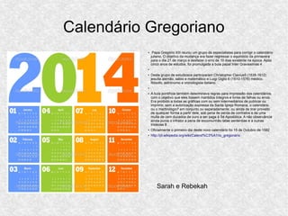 Calendário Gregoriano
●
Papa Gregório XIII reuniu um grupo de especialistas para corrigir o calendário
juliano. O objetivo da mudança era fazer regressar o equinócio da primavera
para o dia 21 de março e desfazer o erro de 10 dias existente na época. Após
cinco anos de estudos, foi promulgada a bula papal Inter Gravissimas 4 .
●
●
Deste grupo de estudiosos participaram Christopher Clavius5 (1538-1612)
jesuíta alemão, sábio e matemático e Luigi Giglio 6 (1510-1576) médico,
filósofo, astrónomo e cronologista italiano.
●
●
A bula pontifícia também determinava regras para impressão dos calendários,
com o objetivo que eles fossem mantidos íntegros e livres de falhas ou erros.
Era proibido a todas as gráficas com ou sem intermediários de publicar ou
imprimir, sem a autorização expressa da Santa Igreja Romana, o calendário
ou o martirológio7 em conjunto ou separadamente, ou ainda de tirar proveito
de qualquer forma a partir dele, sob pena de perda de contratos e de uma
multa de cem ducados de ouro a ser paga à Sé Apostólica. A não observância
ainda punia o infrator a pena de excomunhão latae sententiae e a outras
tristezas 8 .
●
Oficialmente o primeiro dia deste novo calendário foi 15 de Outubro de 1582
●
http://pt.wikipedia.org/wiki/Calend%C3%A1rio_gregoriano
Sarah e Rebekah
 