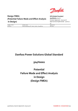 Design FMEA
(Potential Failure Mode and Effect Analysis
in Design)
DPS Global Standard
504H0002, issue 6
Content Approved: 2015-03-26
New Format Implemented: 2016-01-
15
Strategic Owner:
Jeff Herrin
Content owner:
Global Engineering (PTL Team) / Author: Doug McCoy
Approved by:
Jeff Herrin
504H00002, Issue 6, Approved: 2015-03-26 Available to: Unrestricted 1/31
Danfoss Power Solutions Global Standard
504H0002
Potential
Failure Mode and Effect Analysis
in Design
(Design FMEA)
 