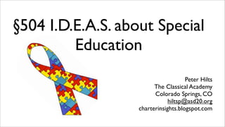 §504 I.D.E.A.S. about Special
         Education
                                      Peter Hilts
                         The Classical Academy
                         Colorado Springs, CO
                               hiltsp@asd20.org
                   charterinsights.blogspot.com
 