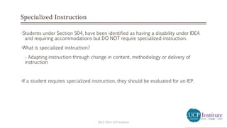 Specialized Instruction
-Students under Section 504, have been identified as having a disability under IDEA
and requiring accommodations but DO NOT require specialized instruction.
-What is specialized instruction?
- Adapting instruction through change in content, methodology or delivery of
instruction
-If a student requires specialized instruction, they should be evaluated for an IEP.
2013-2014 UCP Institute
 