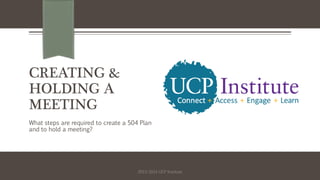 CREATING &
HOLDING A
MEETING
What steps are required to create a 504 Plan
and to hold a meeting?
2013-2014 UCP Institute
 