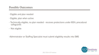 Possible Outcomes
- Eligible and plan needed
- Eligible, plan when active
- Technically eligible, no plan needed - receives protections under IDEA, procedural
safeguards
- Not eligible
-Administrator or Staffing Specialist must submit eligibility results into SMS
2013-2014 UCP Institute
 