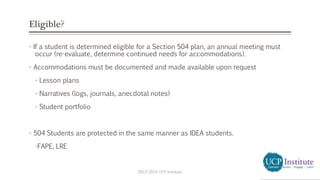 Eligible?
- If a student is determined eligible for a Section 504 plan, an annual meeting must
occur (re-evaluate, determine continued needs for accommodations).
- Accommodations must be documented and made available upon request
- Lesson plans
- Narratives (logs, journals, anecdotal notes)
- Student portfolio
- 504 Students are protected in the same manner as IDEA students.
-FAPE, LRE
2013-2014 UCP Institute
 