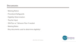 Documents
- Meeting Notice
- Procedural Safeguards
- Eligibility Determination
- Teacher Input
- 504 Plan w/ Behavior Plan if needed
- Meeting Notes
(Any documents used to determine eligibility)
2013-2014 UCP Institute
 