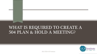 WHAT IS REQUIRED TO CREATE A
504 PLAN & HOLD A MEETING?
2013-2014 UCP Institute
 