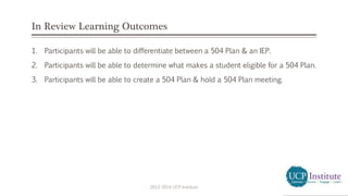 In Review Learning Outcomes
1. Participants will be able to differentiate between a 504 Plan & an IEP.
2. Participants will be able to determine what makes a student eligible for a 504 Plan.
3. Participants will be able to create a 504 Plan & hold a 504 Plan meeting.
2013-2014 UCP Institute
 