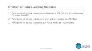 Overview of Today’s Learning Outcomes
1. Participants will be able to compare and contrast a 504 Plan and an Individualized
Education Plan (IEP)
2. Participants will be able to determine when a child is eligible for a 504 Plan
3. Participants will be able to create a 504 Plan & hold a 504 Plan meeting
2013-2014 UCP Institute
 