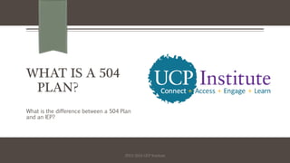 WHAT IS A 504
PLAN?
What is the difference between a 504 Plan
and an IEP?
2013-2014 UCP Institute
 