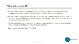 What is Section 504?
-Section 504 is a federal civil rights law under the Rehabilitation Act of 1973 that
provides protection against discrimination for individuals with disabilities.
-Section 504 is designed to provide equal access and fairness in general education to
students with disabilities that do not require specialized instruction, including access
to extracurricular activities.
-The educational services provided to students with disabilities must be equivalent to
the service provided to students without disabilities.
- Can include behavior plan, if needed.
2013-2014 UCP Institute
 