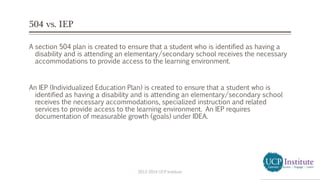 504 vs. IEP
A section 504 plan is created to ensure that a student who is identified as having a
disability and is attending an elementary/secondary school receives the necessary
accommodations to provide access to the learning environment.
An IEP (Individualized Education Plan) is created to ensure that a student who is
identified as having a disability and is attending an elementary/secondary school
receives the necessary accommodations, specialized instruction and related
services to provide access to the learning environment. An IEP requires
documentation of measurable growth (goals) under IDEA.
2013-2014 UCP Institute
 