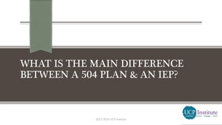 WHAT IS THE MAIN DIFFERENCE
BETWEEN A 504 PLAN & AN IEP?
2013-2014 UCP Institute
 
