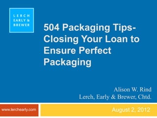 504 Packaging Tips-
                     Closing Your Loan to
                     Ensure Perfect
                     Packaging

                                          Alison W. Rind
                            Lerch, Early & Brewer, Chtd.
www.lerchearly.com                      August 2, 2012
 
