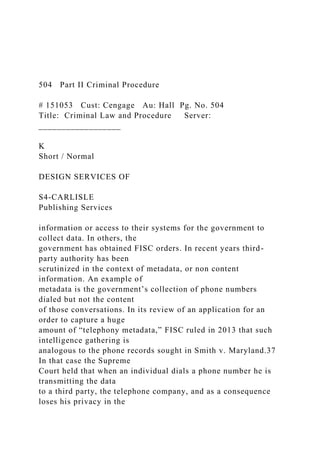 504 Part II Criminal Procedure
# 151053 Cust: Cengage Au: Hall Pg. No. 504
Title: Criminal Law and Procedure Server:
__________________
K
Short / Normal
DESIGN SERVICES OF
S4-CARLISLE
Publishing Services
information or access to their systems for the government to
collect data. In others, the
government has obtained FISC orders. In recent years third-
party authority has been
scrutinized in the context of metadata, or non content
information. An example of
metadata is the government’s collection of phone numbers
dialed but not the content
of those conversations. In its review of an application for an
order to capture a huge
amount of “telephony metadata,” FISC ruled in 2013 that such
intelligence gathering is
analogous to the phone records sought in Smith v. Maryland.37
In that case the Supreme
Court held that when an individual dials a phone number he is
transmitting the data
to a third party, the telephone company, and as a consequence
loses his privacy in the
 
