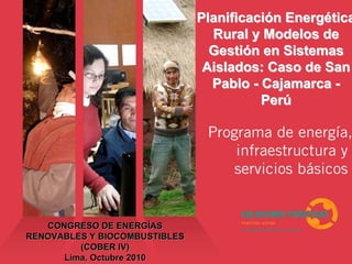 CONGRESO DE ENERGCONGRESO DE ENERGÍÍASAS
RENOVABLES Y BIOCOMBUSTIBLESRENOVABLES Y BIOCOMBUSTIBLES
(COBER IV)(COBER IV)
Lima, Octubre 2010Lima, Octubre 2010
PlanificaciPlanificacióón Energn Energééticatica
Rural y Modelos deRural y Modelos de
GestiGestióón en Sistemasn en Sistemas
Aislados: Caso de SanAislados: Caso de San
PabloPablo -- CajamarcaCajamarca --
PerPerúú
 