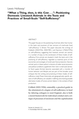 Lewis Holloway1
“What a Thing, then, is this Cow . . .”: Positioning
Domestic Livestock Animals in the Texts and
Practices of Small-Scale “Self-Sufficiency”




                  ABSTRACT

                  This paper focuses on the positioning of animals other than human
                  in the texts and practices of two versions of small-scale food
                  “self-sufficiency” in Britain. The paper discusses the writings of
                  Cobbett (1822/1926, 1830/1985 ) and Seymour (1960s/1970s)
                  on self-sufficiency, suggesting that livestock animals are central,
                  in a number of ways, to the constitution of these modes of self-
                  sufficiency. First, animals are situated in both the texts and in the
                  practicing of self-sufficiency regarded as essential par ts of the
                  economies and ecologies of small-scale food production. Second,
                  animals’ par ts in these authors’ criticisms of wider social, economic
                  and political conditions supplement their role in small-scale domes-
                  tic food supply. Animals become associated with a morality of
                  human behavior and lifestyle and are par t of the broader social
                  critiques that the writing and practicing of these modes of self-
                  sufficiency imply.These historically and geographically specific ver-
                  sions of self-sufficiency are valuable in defining and enacting possible
                  alternative modes of human-animal relation in the context of food
                  production.

                  Cobbett (1822/1926), ostensibly a practical guide to
                  the attainment of a degree of self-sufficiency in food
                  by laboring cottagers in rural England, also is both
                  a moral framework for individual conduct and a cri-
                  tique of processes of enclosure and the capitalization



                  Society & Animals 11:2
                  © Koninklijke Brill NV, Leiden, 2003
 