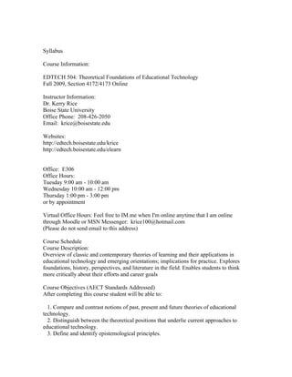 Syllabus

Course Information:

EDTECH 504: Theoretical Foundations of Educational Technology
Fall 2009, Section 4172/4173 Online

Instructor Information:
Dr. Kerry Rice
Boise State University
Office Phone: 208-426-2050
Email: krice@boisestate.edu

Websites:
http://edtech.boisestate.edu/krice
http://edtech.boisestate.edu/elearn


Office: E306
Office Hours:
Tuesday 9:00 am - 10:00 am
Wednesday 10:00 am - 12:00 pm
Thursday 1:00 pm - 3:00 pm
or by appointment

Virtual Office Hours: Feel free to IM me when I'm online anytime that I am online
through Moodle or MSN Messenger: krice100@hotmail.com
(Please do not send email to this address)

Course Schedule
Course Description:
Overview of classic and contemporary theories of learning and their applications in
educational technology and emerging orientations; implications for practice. Explores
foundations, history, perspectives, and literature in the field. Enables students to think
more critically about their efforts and career goals

Course Objectives (AECT Standards Addressed)
After completing this course student will be able to:

  1. Compare and contrast notions of past, present and future theories of educational
technology.
  2. Distinguish between the theoretical positions that underlie current approaches to
educational technology.
  3. Define and identify epistemological principles.
 