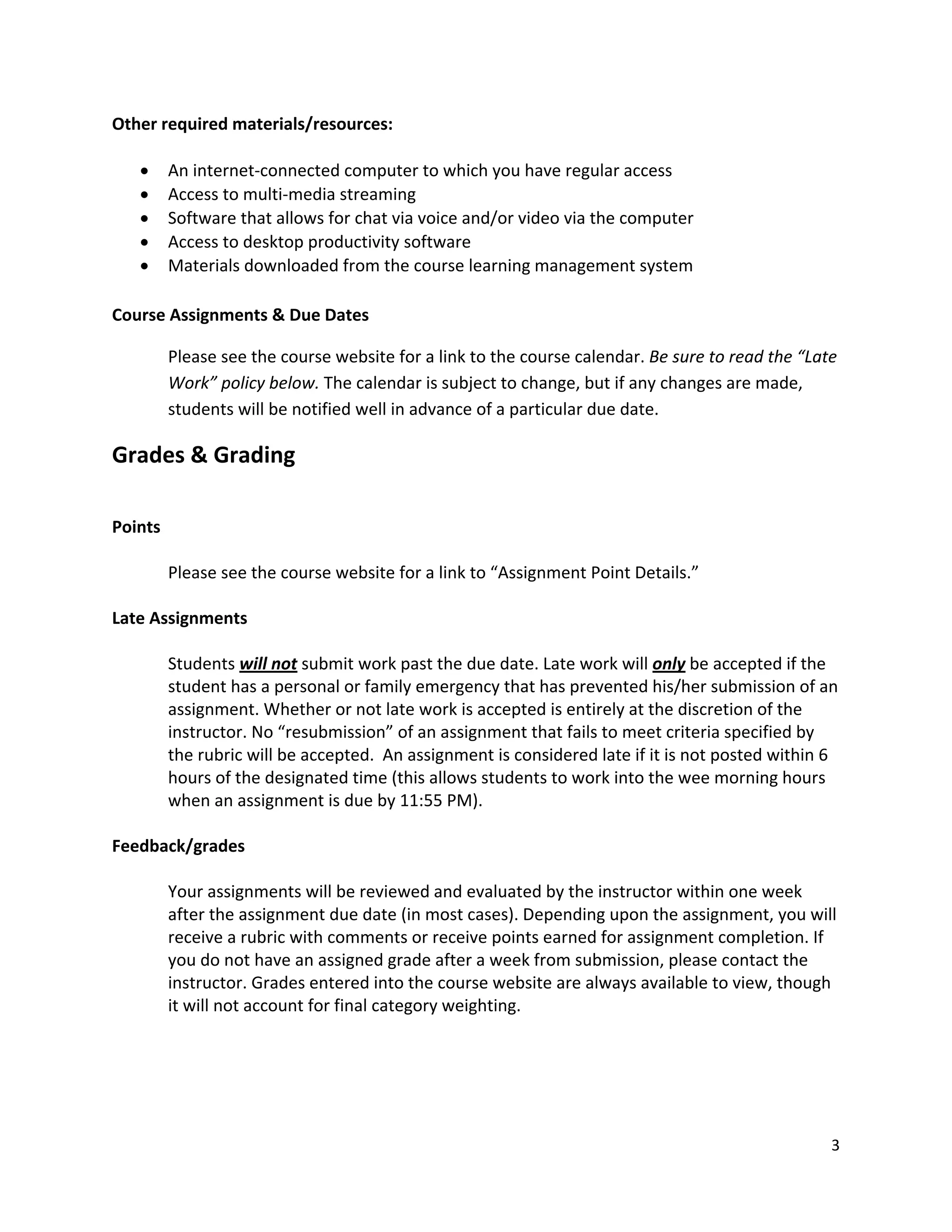 Other!required!materials/resources:!
!
   ! An!internet"connected!computer!to!which!you!have!regular!access!
   ! Access!to!multi"media!streaming!
   ! Software!that!allows!for!chat!via!voice!and/or!video!via!the!computer!
   ! Access!to!desktop!productivity!software!
   ! Materials!downloaded!from!the!course!learning!management!system!
!
Course!Assignments!&!Due!Dates!

       Please!see!the!course!website!for!a!link!to!the!course!calendar.!Be!sure!to!read!the!“Late!
       Work”!policy!below.!The!calendar!is!subject!to!change,!but!if!any!changes!are!made,!
       students!will!be!notified!well!in!advance!of!a!particular!due!date.!

Grades!&!Grading!
!
!       !
Points!
!
        Please!see!the!course!website!for!a!link!to!“Assignment!Point!Details.”!
!
Late!Assignments!
!
        Students!will!not!submit!work!past!the!due!date.!Late!work!will!only!be!accepted!if!the!
        student!has!a!personal!or!family!emergency!that!has!prevented!his/her!submission!of!an!
        assignment.!Whether!or!not!late!work!is!accepted!is!entirely!at!the!discretion!of!the!
        instructor.!No!“resubmission”!of!an!assignment!that!fails!to!meet!criteria!specified!by!
        the!rubric!will!be!accepted.!!An!assignment!is!considered!late!if!it!is!not!posted!within!6!
        hours!of!the!designated!time!(this!allows!students!to!work!into!the!wee!morning!hours!
        when!an!assignment!is!due!by!11:55!PM).!
!
Feedback/grades!
!
        Your!assignments!will!be!reviewed!and!evaluated!by!the!instructor!within!one!week!
        after!the!assignment!due!date!(in!most!cases).!Depending!upon!the!assignment,!you!will!
        receive!a!rubric!with!comments!or!receive!points!earned!for!assignment!completion.!If!
        you!do!not!have!an!assigned!grade!after!a!week!from!submission,!please!contact!the!
        instructor.!Grades!entered!into!the!course!website!are!always!available!to!view,!though!
        it!will!not!account!for!final!category!weighting.!
!
!
!
!

                                                                                                  3!
!
 