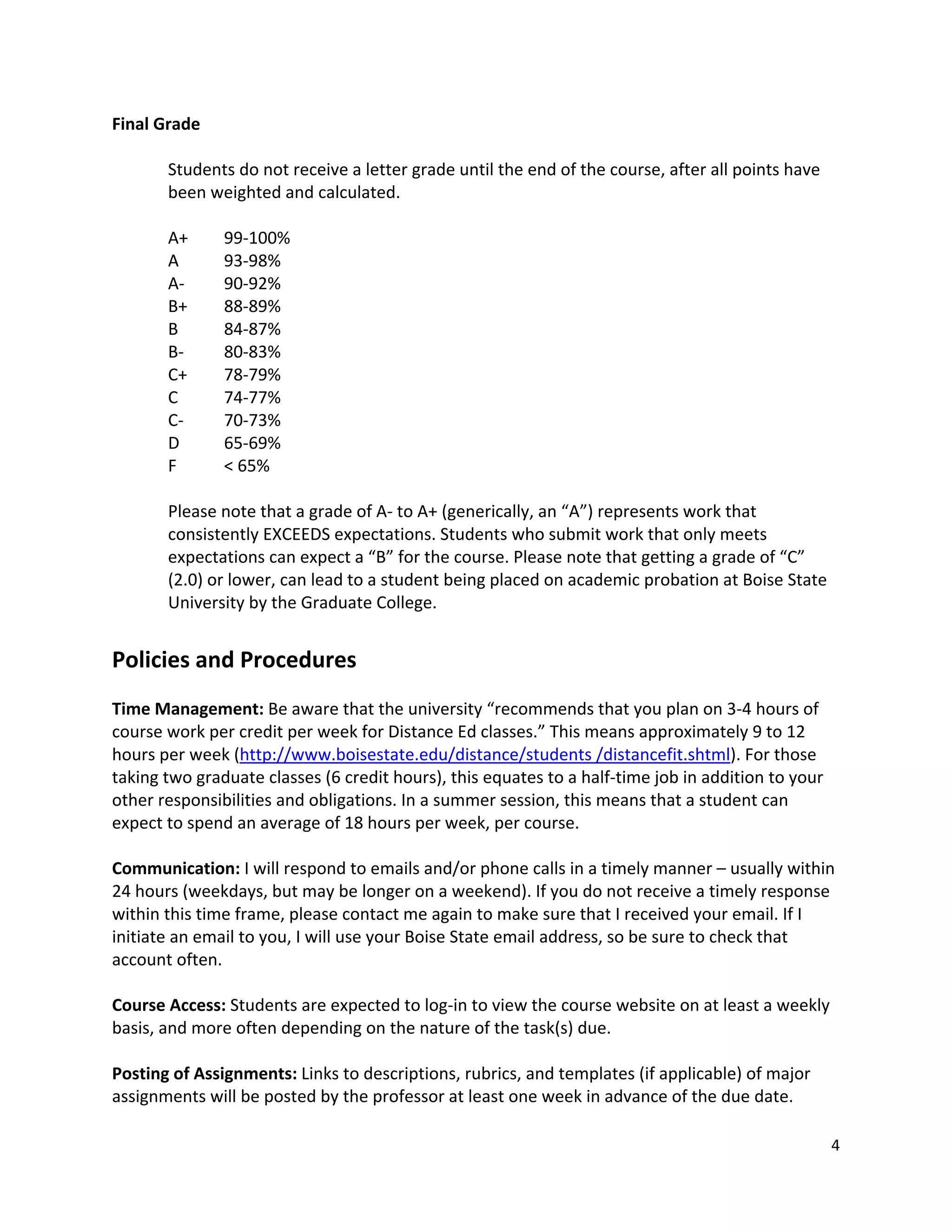 Final!Grade!
!
       Students!do!not!receive!a!letter!grade!until!the!end!of!the!course,!after!all!points!have!
       been!weighted!and!calculated.!
       !
       A+!! 99"100%!
       A!!     93"98%!
       A"!!    90"92%!
       B+!!    88"89%!
       B!!     84"87%!
       B"!!    80"83%!
       C+!!    78"79%!
       C!!     74"77%!
       C"!!    70"73%!
       D!!     65"69%!
       F!!     <!65%!
!
       Please!note!that!a!grade!of!A"!to!A+!(generically,!an!“A”)!represents!work!that!
       consistently!EXCEEDS!expectations.!Students!who!submit!work!that!only!meets!
       expectations!can!expect!a!“B”!for!the!course.!Please!note!that!getting!a!grade!of!“C”!
       (2.0)!or!lower,!can!lead!to!a!student!being!placed!on!academic!probation!at!Boise!State!
       University!by!the!Graduate!College.!
!
Policies!and!Procedures!
!
Time!Management:!Be!aware!that!the!university!“recommends!that!you!plan!on!3"4!hours!of!
course!work!per!credit!per!week!for!Distance!Ed!classes.”!This!means!approximately!9!to!12!
hours!per!week!(http://www.boisestate.edu/distance/students!/distancefit.shtml).!For!those!
taking!two!graduate!classes!(6!credit!hours),!this!equates!to!a!half"time!job!in!addition!to!your!
other!responsibilities!and!obligations.!In!a!summer!session,!this!means!that!a!student!can!
expect!to!spend!an!average!of!18!hours!per!week,!per!course.!
!
Communication:!I!will!respond!to!emails!and/or!phone!calls!in!a!timely!manner!–!usually!within!
24!hours!(weekdays,!but!may!be!longer!on!a!weekend).!If!you!do!not!receive!a!timely!response!
within!this!time!frame,!please!contact!me!again!to!make!sure!that!I!received!your!email.!If!I!
initiate!an!email!to!you,!I!will!use!your!Boise!State!email!address,!so!be!sure!to!check!that!
account!often.!
!
Course!Access:!Students!are!expected!to!log"in!to!view!the!course!website!on!at!least!a!weekly!
basis,!and!more!often!depending!on!the!nature!of!the!task(s)!due.!
!
Posting!of!Assignments:!Links!to!descriptions,!rubrics,!and!templates!(if!applicable)!of!major!
assignments!will!be!posted!by!the!professor!at!least!one!week!in!advance!of!the!due!date.!

                                                                                                4!
!
 