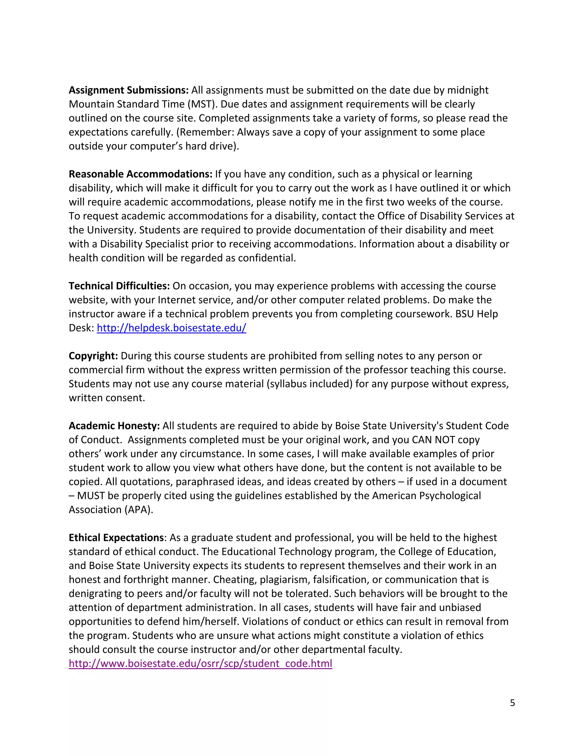!
Assignment!Submissions:!All!assignments!must!be!submitted!on!the!date!due!by!midnight!
Mountain!Standard!Time!(MST).!Due!dates!and!assignment!requirements!will!be!clearly!
outlined!on!the!course!site.!Completed!assignments!take!a!variety!of!forms,!so!please!read!the!
expectations!carefully.!(Remember:!Always!save!a!copy!of!your!assignment!to!some!place!
outside!your!computer’s!hard!drive).!
!
Reasonable!Accommodations:!If!you!have!any!condition,!such!as!a!physical!or!learning!
disability,!which!will!make!it!difficult!for!you!to!carry!out!the!work!as!I!have!outlined!it!or!which!
will!require!academic!accommodations,!please!notify!me!in!the!first!two!weeks!of!the!course.!
To!request!academic!accommodations!for!a!disability,!contact!the!Office!of!Disability!Services!at!
the!University.!Students!are!required!to!provide!documentation!of!their!disability!and!meet!
with!a!Disability!Specialist!prior!to!receiving!accommodations.!Information!about!a!disability!or!
health!condition!will!be!regarded!as!confidential.!
!
Technical!Difficulties:!On!occasion,!you!may!experience!problems!with!accessing!the!course!
website,!with!your!Internet!service,!and/or!other!computer!related!problems.!Do!make!the!
instructor!aware!if!a!technical!problem!prevents!you!from!completing!coursework.!BSU!Help!
Desk:!http://helpdesk.boisestate.edu/!!
!
Copyright:!During!this!course!students!are!prohibited!from!selling!notes!to!any!person!or!
commercial!firm!without!the!express!written!permission!of!the!professor!teaching!this!course.!
Students!may!not!use!any!course!material!(syllabus!included)!for!any!purpose!without!express,!
written!consent.!
!
Academic!Honesty:!All!students!are!required!to!abide!by!Boise!State!University's!Student!Code!
of!Conduct.!!Assignments!completed!must!be!your!original!work,!and!you!CAN!NOT!copy!
others’!work!under!any!circumstance.!In!some!cases,!I!will!make!available!examples!of!prior!
student!work!to!allow!you!view!what!others!have!done,!but!the!content!is!not!available!to!be!
copied.!All!quotations,!paraphrased!ideas,!and!ideas!created!by!others!–!if!used!in!a!document!
–!MUST!be!properly!cited!using!the!guidelines!established!by!the!American!Psychological!
Association!(APA).!
!
Ethical!Expectations:!As!a!graduate!student!and!professional,!you!will!be!held!to!the!highest!
standard!of!ethical!conduct.!The!Educational!Technology!program,!the!College!of!Education,!
and!Boise!State!University!expects!its!students!to!represent!themselves!and!their!work!in!an!
honest!and!forthright!manner.!Cheating,!plagiarism,!falsification,!or!communication!that!is!
denigrating!to!peers!and/or!faculty!will!not!be!tolerated.!Such!behaviors!will!be!brought!to!the!
attention!of!department!administration.!In!all!cases,!students!will!have!fair!and!unbiased!
opportunities!to!defend!him/herself.!Violations!of!conduct!or!ethics!can!result!in!removal!from!
the!program.!Students!who!are!unsure!what!actions!might!constitute!a!violation!of!ethics!
should!consult!the!course!instructor!and/or!other!departmental!faculty.!
http://www.boisestate.edu/osrr/scp/student_code.html!!
!

                                                                                                    5!
!
 