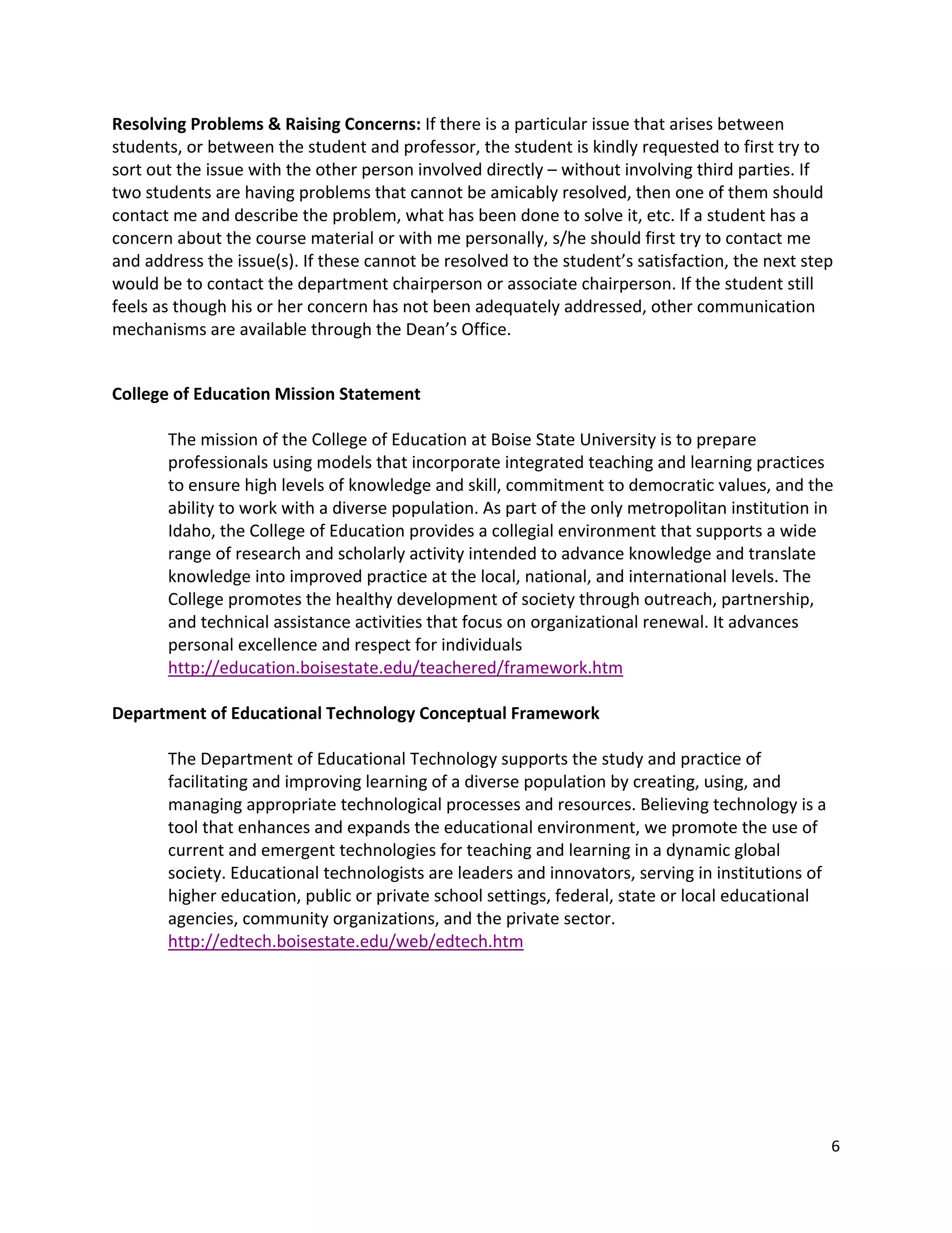 Resolving!Problems!&!Raising!Concerns:!If!there!is!a!particular!issue!that!arises!between!
students,!or!between!the!student!and!professor,!the!student!is!kindly!requested!to!first!try!to!
sort!out!the!issue!with!the!other!person!involved!directly!–!without!involving!third!parties.!If!
two!students!are!having!problems!that!cannot!be!amicably!resolved,!then!one!of!them!should!
contact!me!and!describe!the!problem,!what!has!been!done!to!solve!it,!etc.!If!a!student!has!a!
concern!about!the!course!material!or!with!me!personally,!s/he!should!first!try!to!contact!me!
and!address!the!issue(s).!If!these!cannot!be!resolved!to!the!student’s!satisfaction,!the!next!step!
would!be!to!contact!the!department!chairperson!or!associate!chairperson.!If!the!student!still!
feels!as!though!his!or!her!concern!has!not!been!adequately!addressed,!other!communication!
mechanisms!are!available!through!the!Dean’s!Office.!
!

College!of!Education!Mission!Statement!
!
       The!mission!of!the!College!of!Education!at!Boise!State!University!is!to!prepare!
       professionals!using!models!that!incorporate!integrated!teaching!and!learning!practices!
       to!ensure!high!levels!of!knowledge!and!skill,!commitment!to!democratic!values,!and!the!
       ability!to!work!with!a!diverse!population.!As!part!of!the!only!metropolitan!institution!in!
       Idaho,!the!College!of!Education!provides!a!collegial!environment!that!supports!a!wide!
       range!of!research!and!scholarly!activity!intended!to!advance!knowledge!and!translate!
       knowledge!into!improved!practice!at!the!local,!national,!and!international!levels.!The!
       College!promotes!the!healthy!development!of!society!through!outreach,!partnership,!
       and!technical!assistance!activities!that!focus!on!organizational!renewal.!It!advances!
       personal!excellence!and!respect!for!individuals!
       http://education.boisestate.edu/teachered/framework.htm!!
!
Department!of!Educational!Technology!Conceptual!Framework!
!
       The!Department!of!Educational!Technology!supports!the!study!and!practice!of!
       facilitating!and!improving!learning!of!a!diverse!population!by!creating,!using,!and!
       managing!appropriate!technological!processes!and!resources.!Believing!technology!is!a!
       tool!that!enhances!and!expands!the!educational!environment,!we!promote!the!use!of!
       current!and!emergent!technologies!for!teaching!and!learning!in!a!dynamic!global!
       society.!Educational!technologists!are!leaders!and!innovators,!serving!in!institutions!of!
       higher!education,!public!or!private!school!settings,!federal,!state!or!local!educational!
       agencies,!community!organizations,!and!the!private!sector.!
       http://edtech.boisestate.edu/web/edtech.htm!!
!

!

!

!


                                                                                                  6!
!
 