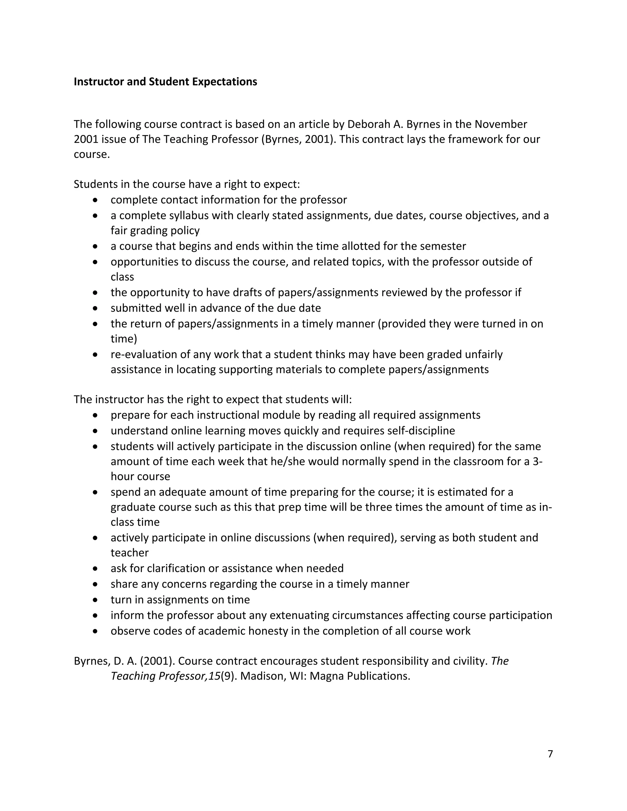 Instructor!and!Student!Expectations!

!
The!following!course!contract!is!based!on!an!article!by!Deborah!A.!Byrnes!in!the!November!
2001!issue!of!The!Teaching!Professor!(Byrnes,!2001).!This!contract!lays!the!framework!for!our!
course.!
!
Students!in!the!course!have!a!right!to!expect:!
   ! complete!contact!information!for!the!professor!
   ! a!complete!syllabus!with!clearly!stated!assignments,!due!dates,!course!objectives,!and!a!
        fair!grading!policy!
   ! a!course!that!begins!and!ends!within!the!time!allotted!for!the!semester!
   ! opportunities!to!discuss!the!course,!and!related!topics,!with!the!professor!outside!of!
        class!
   ! the!opportunity!to!have!drafts!of!papers/assignments!reviewed!by!the!professor!if!
   ! submitted!well!in!advance!of!the!due!date!
   ! the!return!of!papers/assignments!in!a!timely!manner!(provided!they!were!turned!in!on!
        time)!
   ! re"evaluation!of!any!work!that!a!student!thinks!may!have!been!graded!unfairly!
        assistance!in!locating!supporting!materials!to!complete!papers/assignments!
!
The!instructor!has!the!right!to!expect!that!students!will:!
   ! prepare!for!each!instructional!module!by!reading!all!required!assignments!
   ! understand!online!learning!moves!quickly!and!requires!self"discipline!
   ! students!will!actively!participate!in!the!discussion!online!(when!required)!for!the!same!
        amount!of!time!each!week!that!he/she!would!normally!spend!in!the!classroom!for!a!3"
        hour!course!
   ! spend!an!adequate!amount!of!time!preparing!for!the!course;!it!is!estimated!for!a!
        graduate!course!such!as!this!that!prep!time!will!be!three!times!the!amount!of!time!as!in"
        class!time!
   ! actively!participate!in!online!discussions!(when!required),!serving!as!both!student!and!
        teacher!
   ! ask!for!clarification!or!assistance!when!needed!
   ! share!any!concerns!regarding!the!course!in!a!timely!manner!
   ! turn!in!assignments!on!time!
   ! inform!the!professor!about!any!extenuating!circumstances!affecting!course!participation!
   ! observe!codes!of!academic!honesty!in!the!completion!of!all!course!work!
!
Byrnes,!D.!A.!(2001).!Course!contract!encourages!student!responsibility!and!civility.!The!
        Teaching!Professor,15(9).!Madison,!WI:!Magna!Publications.!




                                                                                               7!
!
 