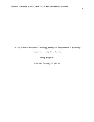 THE EFFECTIVENESS OF TECHNOLOGY INTEGRATION ON INQUIRY-BASED LEARNING
1
The Effectiveness of Educational Technology, Through the Implementation of Technology
Integration, on Inquiry-Based Learning
Ashley Hungerford
Boise State University Ed Tech 504
 