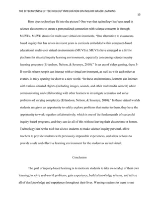 THE EFFECTIVENESS OF TECHNOLOGY INTEGRATION ON INQUIRY-BASED LEARNING
10
How does technology fit into the picture? One way that technology has been used in
science classrooms to create a personalized connection with science concepts is through
MUVEs. MUVE stands for mulit-user virtual environments. “One alternative to classroom-
based inquiry that has arisen in recent years is curricula embedded within computer-based
educational multi-user virtual environments (MUVEs). MUVEs have emerged as a fertile
platform for situated inquiry learning environments, especially concerning science inquiry
learning processes (Erlandson, Nelson, & Savenye, 2010).” In an era of video gaming, these 3-
D worlds where people can interact with a virtual environment, as well as with each other as
avatars, is truly opening the door to a new world. “In these environments, learners can interact
with various situated objects (including images, sounds, and other multimedia content) while
communicating and collaborating with other learners to investigate scenarios and solve
problems of varying complexity (Erlandson, Nelson, & Savenye, 2010).” In these virtual worlds
students are given an opportunity to safely explore problems that matter to them, they have the
opportunity to work together collaboratively; which is one of the fundamentals of successful
inquiry-based programs, and they can do all of this without leaving their classrooms or homes.
Technology can be the tool that allows students to make science inquiry personal, allow
teachers to provide students with previously impossible experiences, and allow schools to
provide a safe and effective learning environment for the student as an individual.
Conclusion
The goal of inquiry-based learning is to motivate students to take ownership of their own
learning, to solve real-world problems, gain experience, build a knowledge schema, and utilize
all of that knowledge and experience throughout their lives. Wanting students to learn is one
 