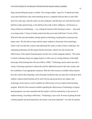 THE EFFECTIVENESS OF TECHNOLOGY INTEGRATION ON INQUIRY-BASED LEARNING
11
thing, but providing the means is another. The average student “ ages 8 to 18 spend more than
seven and a half hours a day with technology devices, compared with less than six and a half
hours five years ago, when the study was last conducted. And that does not count the hour and a
half that youths spend texting, or the half-hour they talk on their cellphones. And because so
many of them are multitasking — say, surfing the Internet while listening to music — they pack
on average nearly 11 hours of media content into that seven and a half hours” (Lewin, 2010).
With all of the time that students already spend on technology, keeping them connected only
makes sense. The fact that so many schools expect students to disconnect from technology,
which is the way that they connect and understand the world, in order to learn is ridiculous. By
integrating technology into the inquiry-based curriculum, schools not only increase the
effectiveness of the inquiry-based program, but they do so while engaging students. “The extent
to which a learning setting can engage learners is often seen as a strong indicator of the depth
and scope of the learning that will occur (Oliver, 2008).” Technology can be used to provide a
variety of learning experiences without the need for additional resources like time, money, and
the availability of unit appropriate situations. With all of the resources available online teachers
have the world at their fingertips, and with proper facilitation they can open that world up to their
students. Inquiry-based learning can be used with any age group and in any subject, and
technology can be used as a tool to amplify the effectiveness of every inquiry-based learning
program. With all of the research available regarding the effectiveness of technology in inquiry-
based programs, one must remember that the teacher is still an essential key to the success of
student learning. According to Bill Gates, “Technology is just a tool. In terms of getting the kids
working together and motivating them, the teacher is the most important”. It is time for teachers
 