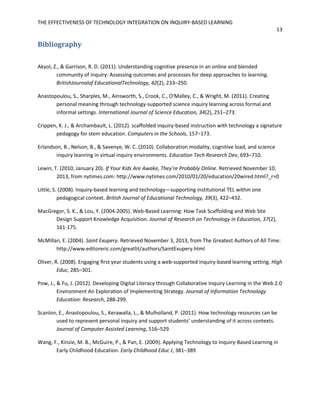 THE EFFECTIVENESS OF TECHNOLOGY INTEGRATION ON INQUIRY-BASED LEARNING
13
Bibliography
Akyol, Z., & Garrison, R. D. (2011). Understanding cognitive presence in an online and blended
community of inquiry: Assessing outcomes and processes for deep approaches to learning.
BritishJournalof EducationalTechnology, 42(2), 233–250.
Anastopoulou, S., Sharples, M., Ainsworth, S., Crook, C., O'Malley, C., & Wright, M. (2011). Creating
personal meaning through technology-supported science inquiry learning across formal and
informal settings. International Journal of Science Education, 34(2), 251–273.
Crippen, K. J., & Archambault, L. (2012). scaffolded inquiry-based instruction with technology a signature
pedagogy for stem education. Computers in the Schools, 157–173.
Erlandson, B., Nelson, B., & Savenye, W. C. (2010). Collaboration modality, cognitive load, and science
inquiry leanring in virtual inquiry environments. Education Tech Research Dev, 693–710.
Lewin, T. (2010, January 20). If Your Kids Are Awake, They’re Probably Online. Retrieved November 10,
2013, from nytimes.com: http://www.nytimes.com/2010/01/20/education/20wired.html?_r=0
Little, S. (2008). Inquiry-based learning and technology—supporting institutional TEL within one
pedagogical context. British Journal of Educational Technology, 39(3), 422–432.
MacGregor, S. K., & Lou, Y. (2004-2005). Web-Based Learning: How Task Scaffolding and Web Site
Design Support Knowledge Acquisition. Journal of Research on Technology in Education, 37(2),
161-175.
McMillan, E. (2004). Saint Exupery. Retrieved November 3, 2013, from The Greatest Authors of All Time:
http://www.editoreric.com/greatlit/authors/SaintExupery.html
Oliver, R. (2008). Engaging ﬁrst year students using a web-supported inquiry-based learning setting. High
Educ, 285–301.
Pow, J., & Fu, J. (2012). Developing Digital Literacy through Collaborative Inquiry Learning in the Web 2.0
Environment An Exploration of Implementing Strategy. Journal of Information Technology
Education: Research, 288-299.
Scanlon, E., Anastopoulou, S., Kerawalla, L., & Mulholland, P. (2011). How technology resources can be
used to represent personal inquiry and support students’ understanding of it across contexts.
Journal of Computer Assisted Learning, 516–529.
Wang, F., Kinzie, M. B., McGuire, P., & Pan, E. (2009). Applying Technology to Inquiry-Based Learning in
Early Childhood Education. Early Childhood Educ J, 381–389.
 