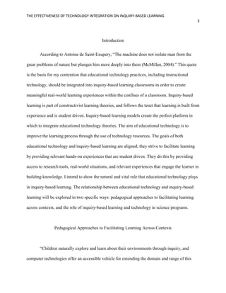 THE EFFECTIVENESS OF TECHNOLOGY INTEGRATION ON INQUIRY-BASED LEARNING
3
Introduction
According to Antoine de Saint-Exupery, “The machine does not isolate man from the
great problems of nature but plunges him more deeply into them (McMillan, 2004).” This quote
is the basis for my contention that educational technology practices, including instructional
technology, should be integrated into inquiry-based learning classrooms in order to create
meaningful real-world learning experiences within the confines of a classroom. Inquiry-based
learning is part of constructivist learning theories, and follows the tenet that learning is built from
experience and is student driven. Inquiry-based learning models create the perfect platform in
which to integrate educational technology theories. The aim of educational technology is to
improve the learning process through the use of technology resources. The goals of both
educational technology and inquiry-based learning are aligned; they strive to facilitate learning
by providing relevant hands-on experiences that are student driven. They do this by providing
access to research tools, real-world situations, and relevant experiences that engage the learner in
building knowledge. I intend to show the natural and vital role that educational technology plays
in inquiry-based learning. The relationship between educational technology and inquiry-based
learning will be explored in two specific ways: pedagogical approaches to facilitating learning
across contexts, and the role of inquiry-based learning and technology in science programs.
Pedagogical Approaches to Facilitating Learning Across Contexts
“Children naturally explore and learn about their environments through inquiry, and
computer technologies offer an accessible vehicle for extending the domain and range of this
 