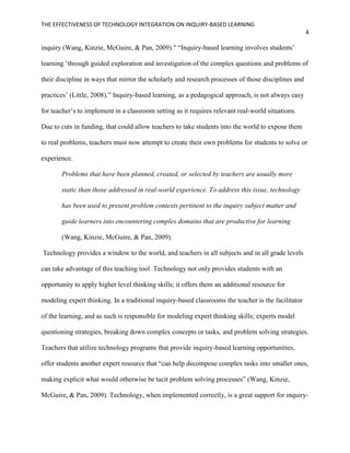 THE EFFECTIVENESS OF TECHNOLOGY INTEGRATION ON INQUIRY-BASED LEARNING
4
inquiry (Wang, Kinzie, McGuire, & Pan, 2009)." “Inquiry-based learning involves students’
learning ‘through guided exploration and investigation of the complex questions and problems of
their discipline in ways that mirror the scholarly and research processes of those disciplines and
practices’ (Little, 2008).” Inquiry-based learning, as a pedagogical approach, is not always easy
for teacher’s to implement in a classroom setting as it requires relevant real-world situations.
Due to cuts in funding, that could allow teachers to take students into the world to expose them
to real problems, teachers must now attempt to create their own problems for students to solve or
experience.
Problems that have been planned, created, or selected by teachers are usually more
static than those addressed in real-world experience. To address this issue, technology
has been used to present problem contexts pertinent to the inquiry subject matter and
guide learners into encountering complex domains that are productive for learning
(Wang, Kinzie, McGuire, & Pan, 2009).
Technology provides a window to the world, and teachers in all subjects and in all grade levels
can take advantage of this teaching tool. Technology not only provides students with an
opportunity to apply higher level thinking skills; it offers them an additional resource for
modeling expert thinking. In a traditional inquiry-based classrooms the teacher is the facilitator
of the learning, and as such is responsible for modeling expert thinking skills; experts model
questioning strategies, breaking down complex concepts or tasks, and problem solving strategies.
Teachers that utilize technology programs that provide inquiry-based learning opportunities,
offer students another expert resource that “can help decompose complex tasks into smaller ones,
making explicit what would otherwise be tacit problem solving processes” (Wang, Kinzie,
McGuire, & Pan, 2009). Technology, when implemented correctly, is a great support for inquiry-
 