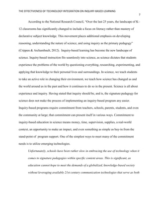 THE EFFECTIVENESS OF TECHNOLOGY INTEGRATION ON INQUIRY-BASED LEARNING
7
According to the National Research Council, “Over the last 25 years, the landscape of K–
12 classrooms has signiﬁcantly changed to include a focus on literacy rather than mastery of
declarative subject knowledge. This movement places additional emphasis on developing
reasoning, understanding the nature of science, and using inquiry as the primary pedagogy”
(Crippen & Archambault, 2012). Inquiry-based learning has become the new landscape of
science. Inquiry-based instruction fits seamlessly into science, as science dictates that students
experience the problems of the world by questioning everything, researching, experimenting, and
applying that knowledge to their personal lives and surroundings. In science, we teach students
to take an active role in changing their environment, we teach how science has changed us and
the world around us in the past and how it continues to do so in the present. Science is all about
experience and inquiry. Having stated that inquiry should be, and is, the signature pedagogy for
science does not make the process of implementing an inquiry-based program any easier.
Inquiry-based programs require commitment from teachers, schools, parents, students, and even
the community at large; that commitment can present itself in various ways. Commitment to
inquiry-based education in science means money, time, supervision, supplies, a real-world
context, an opportunity to make an impact, and even something as simple as buy-in from the
stand-point of program support. One of the simplest ways to meet many of the commitment
needs is to utilize emerging technologies.
Unfortunately, schools have been rather slow in embracing the use of technology when it
comes to signature pedagogies within speciﬁc content areas. This is signiﬁcant, as
education cannot hope to meet the demands of a globalized, knowledge-based society
without leveraging available 21st century communication technologies that serve as both
 