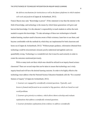 THE EFFECTIVENESS OF TECHNOLOGY INTEGRATION ON INQUIRY-BASED LEARNING
8
the delivery mechanisms for instruction as well as the future platforms in which students
will work and perform (Crippen & Archambault, 2012).
Francis Bacon once said, “Knowledge is power”. If this statement is true than the internet is the
field of knowledge, and technology is the means by which future generations will grow and
harvest that knowledge. It is the educator’s responsibility to teach students to utilize the tools
needed to acquire this knowledge. “To take advantage of these new technologies to beneﬁt
student learning, teachers need to become aware of their existence, learn how to use them, and
become comfortable with the methods by which they are implemented for both classroom and
home use (Crippen & Archambault, 2012).” Without proper guidance, information obtained from
technology could be misconstrued, misused, poorly understood and applied, and even
quantifiably wrong. Technology is a wonderful tool, but it must be used correctly in order to
create the outcomes mentioned previously.
With so many tools out there which ones should be utilized in an inquiry-based science
classroom? There are several steps that can be taken to ensure that technology use is truly
inquiry-based and will have the desired learning outcome. In order to be highly effective the
technology must address what the National Science Education Standards calls the “five essential
features of inquiry” (Crippen & Archambault, 2012).
1. Learners are engaged by scientiﬁcally oriented questions. Typically, each
lesson is framed and focused on an essential or big question, which are based on real-
world problems.
2. Learners give priority to evidence, which allows them to develop and evaluate
explanations that address scientiﬁcally oriented questions.
3. Learners formulate explanations from evidence to address scientiﬁcally
 