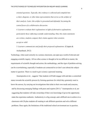 THE EFFECTIVENESS OF TECHNOLOGY INTEGRATION ON INQUIRY-BASED LEARNING
9
oriented questions. Typically, this evidence is collected and compiled into
a chart, diagram, or other data representation that serves as the artifact of
their analysis. Later, this artifact is presented and defended, becoming the
central focus of a collaborative discussion.
4. Learners evaluate their explanations in light of alternative explanations,
particularly those reﬂecting scientiﬁc understanding. Once the claim statements
are written, students compare their claims against what scientists
accept as valid.
5. Learners communicate and justify their proposed explanations. (Crippen &
Archambault, 2012)
Technology, when used correctly in a science classroom, can open up a world of relevant and
engaging scientific inquiry. All too often science is thought to be too difficult to master, the
requirements of scientific thought and action, the methodology, and the rigor of problem-solving
can be overwhelming, especially if students are connected to (or don’t care about) the subject
matter in question. There is a need to give science a personal meaning.
Anastopoulou et al., suggests “that students will both engage with and take a committed
stance towards the scientific process by forming questions for which they genuinely want to
know the answer, by carrying out investigations that relate to their own needs and concerns,
and by discussing emerging findings with peers and experts (2011).” Anastopoulou et al, are
suggesting that students will take ownership of their own knowledge if given the opportunity
make the experience authentic. Authenticity is a big concept, and a difficult one to achieve in a
classroom with 20 plus students all wanting to ask different questions and solve different
problems. Once again, the limitations of the traditional school environment are in question.
 