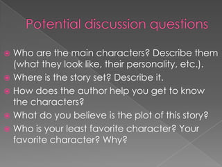  Who are the main characters? Describe them
(what they look like, their personality, etc.).
 Where is the story set? Describe it.
 How does the author help you get to know
the characters?
 What do you believe is the plot of this story?
 Who is your least favorite character? Your
favorite character? Why?
 