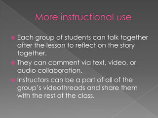  Each group of students can talk together
after the lesson to reflect on the story
together.
 They can comment via text, video, or
audio collaboration.
 Instructors can be a part of all of the
group’s videothreads and share them
with the rest of the class.
 