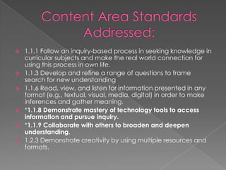  1.1.1 Follow an inquiry-based process in seeking knowledge in
curricular subjects and make the real world connection for
using this process in own life.
 1.1.3 Develop and refine a range of questions to frame
search for new understanding
 1.1.6 Read, view, and listen for information presented in any
format (e.g., textual, visual, media, digital) in order to make
inferences and gather meaning.
 *1.1.8 Demonstrate mastery of technology tools to access
information and pursue inquiry.
 *1.1.9 Collaborate with others to broaden and deepen
understanding.
 1.2.3 Demonstrate creativity by using multiple resources and
formats.
 