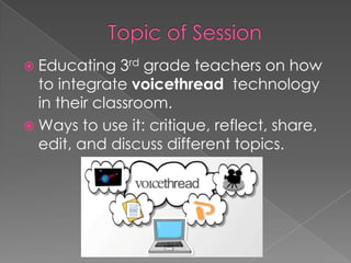  Educating 3rd grade teachers on how
to integrate voicethread technology
in their classroom.
 Ways to use it: critique, reflect, share,
edit, and discuss different topics.
 