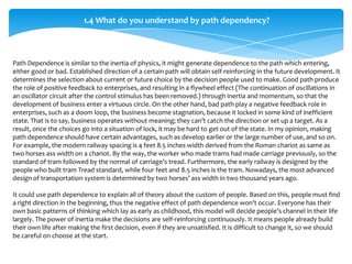 1.4 What do you understand by path dependency?



Path Dependence is similar to the inertia of physics, it might generate dependence to the path which entering,
either good or bad. Established direction of a certain path will obtain self-reinforcing in the future development. It
determines the selection about current or future choice by the decision people used to make. Good path produce
the role of positive feedback to enterprises, and resulting in a flywheel effect (The continuation of oscillations in
an oscillator circuit after the control stimulus has been removed.) through inertia and momentum, so that the
development of business enter a virtuous circle. On the other hand, bad path play a negative feedback role in
enterprises, such as a doom loop, the business become stagnation, because it locked in some kind of inefficient
state. That is to say, business operates without meaning; they can’t catch the direction or set up a target. As a
result, once the choices go into a situation of lock, it may be hard to get out of the state. In my opinion, making
path dependence should have certain advantages, such as develop earlier or the large number of use, and so on.
For example, the modern railway spacing is 4 feet 8.5 inches width derived from the Roman chariot as same as
two horses ass width on a chariot. By the way, the worker who made trams had made carriage previously, so the
standard of tram followed by the normal of carriage’s tread. Furthermore, the early railway is designed by the
people who built tram Tread standard, while four feet and 8.5 inches is the tram. Nowadays, the most advanced
design of transportation system is determined by two horses’ ass width in two thousand years ago.

It could use path dependence to explain all of theory about the custom of people. Based on this, people must find
a right direction in the beginning, thus the negative effect of path dependence won’t occur. Everyone has their
own basic patterns of thinking which lay as early as childhood, this model will decide people’s channel in their life
largely. The power of inertia make the decisions are self-reinforcing continuously. It means people already build
their own life after making the first decision, even if they are unsatisfied. It is difficult to change it, so we should
be careful on choose at the start.
 