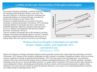 1.5 What are the main characteristics of disruptive technologies?

The concept of disruptive technology is coined by Professor Clayton
M. Christensen (Harvard Business School), in his book, "The
Innovator's Dilemma," to describe an innovative technology that
unexpectedly displaces an existing technology or introduce an
entirely novel concept to society ( Rouse, 2011).
Christensen considered that there are two kinds of innovative
technology: sustaining and disruptive (Christensen, 1997). Sustaining
technology depends on incremental innovation, which improves
established technology. Oppositely, disruptive technology tend to
focus on a “different value proposition than had been available
previously” (Christensen, 1997,p11).
 However, disruptive technologies lack of the foundation of existing
technique or knowledge and limitedly appeal to customers. Therefore,
it difficultly competes with established products and services in its
leading market. But in the long term it also has its own advantages:

                            “Products based on disruptive technologies are typically
                               cheaper, simpler, smaller, and, frequently, more
                                             convenient to use.”
                                             (Christensen, 1997)
Based on the characters of cheaper and simper, disruptive products generally maintain lower margin rather than purchasing a rich profit
(Christensen, 1997). Because of this, disruptive technologies are able to entrance to emerging or insignificant markets, which can avoid an
intensive competition with large or dominant firms(Christensen, 1997). The main reason is why the leading firms’ most significant
consumers fail to show interest with the products based on disruptive technologies(Christensen, 1997). Generally speaking, a disruptive
technology mostly focuses on “the least profitable customers” in a market. Hence, Christensen (1997) points out those large corporations
excel at judging their markets, maintaining good relationship with their customers, and having practiced principles to update existing
technology. Conversely, they have trouble on seeking the potential efficiencies, cost-savings, or new marketing opportunities created by
low-margin disruptive technologies Rouse, 2011).
 