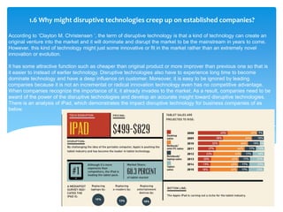 1.6 Why might disruptive technologies creep up on established companies?

According to ‘Clayton M. Christensen ‘, the term of disruptive technology is that a kind of technology can create an
original venture into the market and it will dominate and disrupt the market to be the mainstream in years to come.
However, this kind of technology might just some innovative or fit in the market rather than an extremely novel
innovation or evolution.

It has some attractive function such as cheaper than original product or more improver than previous one so that is
it easier to instead of earlier technology. Disruptive technologies also have to experience long time to become
dominate technology and have a deep influence on customer. Moreover, it is easy to be ignored by leading
companies because it is not an incremental or radical innovation technology even has no competitive advantage.
When companies recognize the importance of it, it already invades to the market. As a result, companies need to be
award of the power of the disruptive technologies and develop an accurate insight toward disruptive technologies.
There is an analysis of iPad, which demonstrates the impact disruptive technology for business companies of as
below.
 