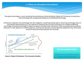 2.1 What are disruptive innovations?




 Disruptive technology is a term coined by Harvard Business School professor Clayton M. Christensen to describe a
                     new technology that unexpectedly displaces an established technology.

Christensen separates new technology into two categories: sustaining and disruptive. Sustaining technology relies on
     incremental improvements (E.g. the supersonic industries focus on the Concorde) to an already established
technology. Disruptive technology is radical innovation and often lacks refinement, often has performance problems
because it is new, appeals to a limited audience, and may not yet have a proven practical application (E.g. the private
                                   jet which would eventually displace the concord).




                                                                                  Recommended Video:

                                                                              http://www.youtube.com/w
                                                                                 atch?v=9L66OH-x7a4
 