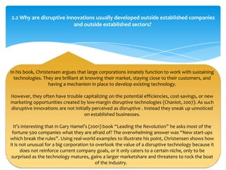 2.2 Why are disruptive innovations usually developed outside established companies
                          and outside established sectors?




In his book, Christensen argues that large corporations innately function to work with sustaining
  technologies. They are brilliant at knowing their market, staying close to their customers, and
                   having a mechanism in place to develop existing technology.

However, they often have trouble capitalizing on the potential efficiencies, cost-savings, or new
marketing opportunities created by low-margin disruptive technologies (Chaniot, 2007). As such
disruptive innovations are not initially perceived as disruptive . Instead they sneak up unnoticed
                                    on established businesses.

  It’s interesting that in Gary Hamel’s (2001) book “Leading the Revolution” he asks most of the
 fortune 500 companies what they are afraid of? The overwhelming answer was “New start-ups
which break the rules”. Using real-world examples to illustrate his point, Christensen shows how
it is not unusual for a big corporation to overlook the value of a disruptive technology because it
      does not reinforce current company goals, or it only caters to a certain niche, only to be
 surprised as the technology matures, gains a larger marketshare and threatens to rock the boat
                                           of the industry.
 
