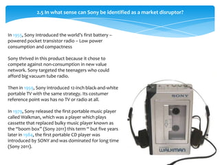 2.5 In what sense can Sony be identified as a market disruptor?



In 1955, Sony Introduced the world’s first battery –
powered pocket transistor radio – Low power
consumption and compactness

Sony thrived in this product because it chose to
compete against non-consumption in new value
network. Sony targeted the teenagers who could
afford big vacuum tube radio.

Then in 1959, Sony introduced 12-inch black-and-white
portable TV with the same strategy. Its costumer
reference point was has no TV or radio at all.

In 1979, Sony released the first portable music player
called Walkman, which was a player which plays
cassette that replaced bulky music player known as
the “boom box” (Sony 2011) this term “ but five years
later in 1984, the first portable CD player was
introduced by SONY and was dominated for long time
(Sony 2011).
 