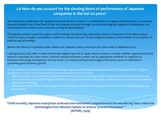 2.6 How do you account for the slowing down of performance of Japanese
                            companies in the last 20 years?
The mainstream explanation for Japanese economic decline in 1990’s is a combination of a negative demand shock, an excessive
financial multiplier due to bad feed of loan into broader economy through connected lending and regulatory forbearance, and
severe fiscal and monetary policy missteps turning its debt-deflation

The Question always raised that Japan, world’s leading manufacturing corporations choose to feature an Innovative product,
which has never brought successfully to market nor become any sort of technological standard, as the emblem of its tradition of
industry and technology?

Neither the efforts of corporate public relation nor Japanese culture, are known for their sense of deliberate irony.

Looking back to 2001, after 10 years of slow and negative growth in Japan, there is reason to wonder whether Japanese technical
powers evaporated for some reason, whether national innovation system can be appropriate somehow to capitalize on
particular technology development and not others, or whether perhaps technological innovation alone is insufficient to
guarantee good economic growth.

 It was examined that there was relationship between Japanese technological innovation and the sustained declice in Japan’s
growth rate in 1990’s. The three aspects of the innovation and growth were:
1. Radical change in macroeconomic performance without any accompanying change in the inputs to the innovative process.
2. The maintenance of a sustained high level of technological innovation can possibly continue even as economy surrounded by
     innovation is suffering
3. Advancement of free flow of information in productivity can remain in a limited number of sectors without diffusing across
     the economy.




“Until recently, Japanese enterprises achieved and maintained competitiveness by introducing basic industrial
                     technologies from Western nations to achieve ‘process innovation’ ”
                                                (NITSDC, 1999)
 