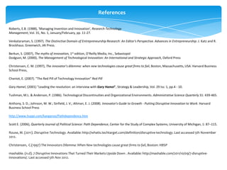 References

Roberts, E.B. (1988), ‘Managing Invention and Innovation’, Research Technology
Management, Vol. 31, No. 1, January/February, pp. 11-27.

Venkataraman, S. (1997). The Distinctive Domain of Entrepreneurship Research: An Editor's Perspective. Advances in Entrepreneurship. J. Katz and R.
Brockhaus. Greenwich, JAI Press.

Berkun, S. (2007), The myths of innovation, 1st edition, O’Reilly Media, Inc., Sebastopol
Dodgson, M. (2000), The Management of Technological Innovation: An International and Strategic Approach, Oxford Press

Christensen, C. M. (1997), The innovator's dilemma: when new technologies cause great firms to fail, Boston, Massachusetts, USA: Harvard Business
School Press,

Chaniot, E. (2007). "The Red Pill of Technology Innovation" Red Pill

Gary Hamel, (2001) "Leading the revolution: an interview with Gary Hamel", Strategy & Leadership, Vol. 29 Iss: 1, pp.4 - 10.

Tushman, M.L. & Anderson, P. (1986). Technological Discontinuities and Organizational Environments. Administrative Science Quarterly 31: 439-465.

Anthony, S. D.; Johnson, M. W.; Sinfield, J. V.; Altman, E. J. (2008). Innovator's Guide to Growth - Putting Disruptive Innovation to Work. Harvard
Business School Press

http://www.huppi.com/kangaroo/Pathdependency.htm

Scott E. (2006), Quarterly Journal of Political Science: Path Dependence, Center for the Study of Complex Systems, University of Michigan, 1: 87–115.

Rouse, M. (2011). Disruptive Technology. Available: http://whatis.techtarget.com/definition/disruptive-technology. Last accessed 5th November
2012.

Christensen, C.(1997) The Innovators Dilemma: When New technologies cause great firms to fail, Boston: HBSP

mashable. (n.d). 7 Disruptive Innovations That Turned Their Markets Upside Down . Available: http://mashable.com/2011/10/09/7-disruptive-
innovations/. Last accessed 5th Nov 2012.
 